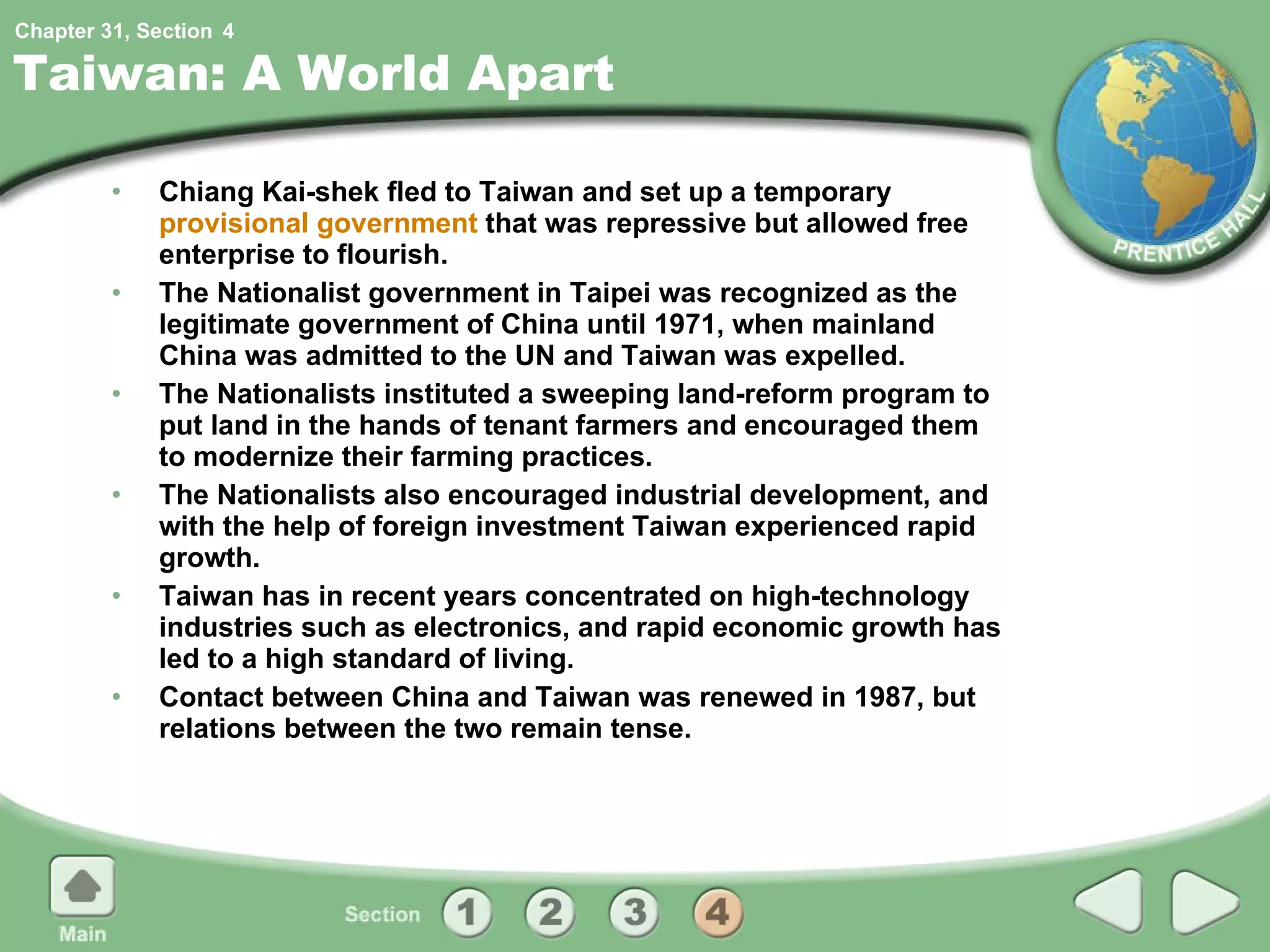 Taiwan: A World Apart Chiang Kai-shek fled to Taiwan and set up a temporary  provisional government  that was repressive but allowed free enterprise to flourish. The Nationalist government in Taipei was recognized as the legitimate government of China until 1971, when mainland China was admitted to the UN and Taiwan was expelled. The Nationalists instituted a sweeping land-reform program to put land in the hands of tenant farmers and encouraged them to modernize their farming practices. The Nationalists also encouraged industrial development, and with the help of foreign investment Taiwan experienced rapid growth. Taiwan has in recent years concentrated on high-technology industries such as electronics, and rapid economic growth has led to a high standard of living. Contact between China and Taiwan was renewed in 1987, but relations between the two remain tense. 4 