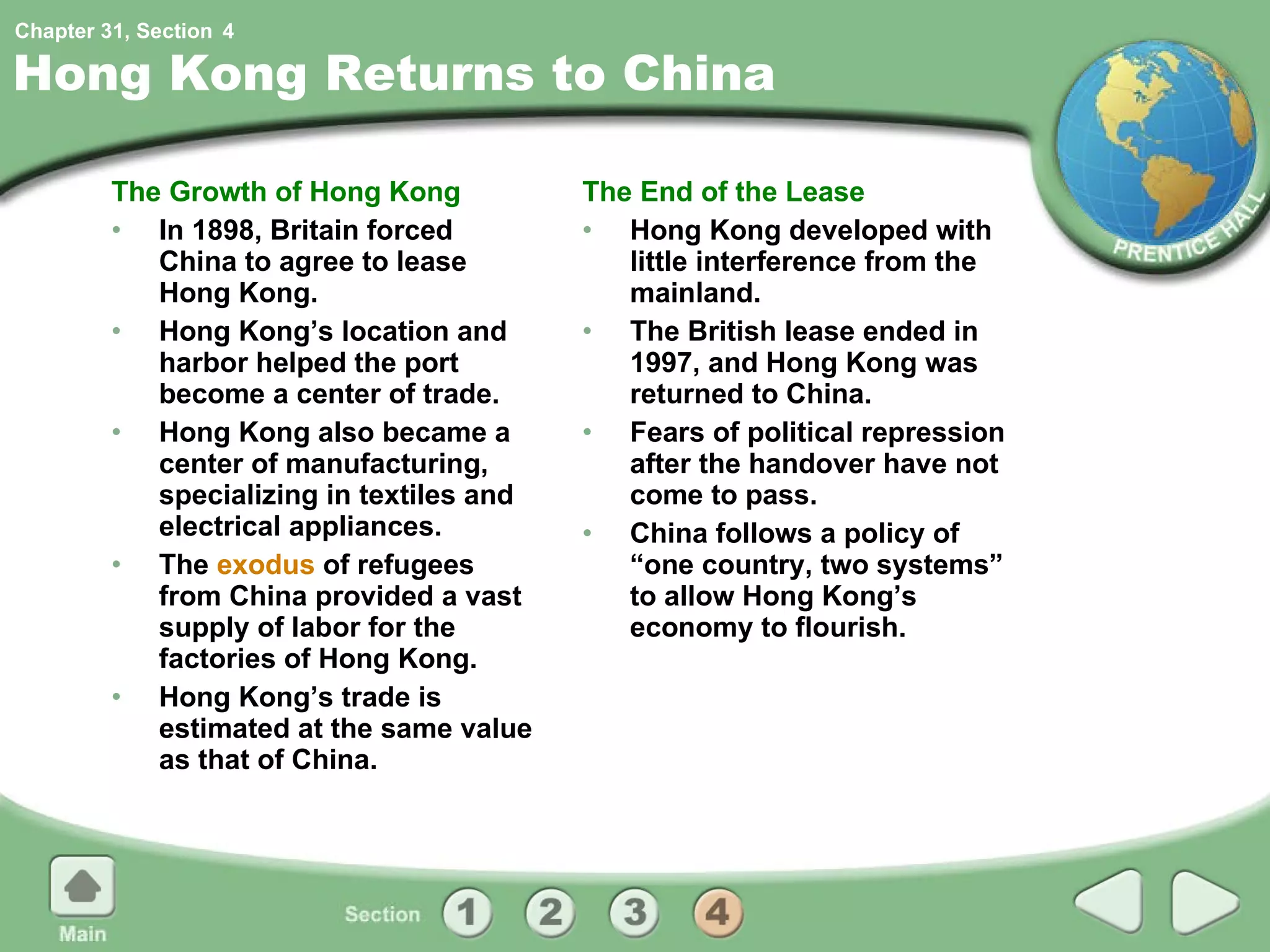 Hong Kong Returns to China The Growth of Hong Kong In 1898, Britain forced China to agree to lease Hong Kong.  Hong Kong’s location and harbor helped the port become a center of trade. Hong Kong also became a center of manufacturing, specializing in textiles and electrical appliances. The  exodus  of refugees from China provided a vast supply of labor for the factories of Hong Kong. Hong Kong’s trade is estimated at the same value as that of China. The End of the Lease Hong Kong developed with little interference from the mainland. The British lease ended in 1997, and Hong Kong was returned to China.  Fears of political repression after the handover have not come to pass. China follows a policy of “one country, two systems” to allow Hong Kong’s economy to flourish. 4 