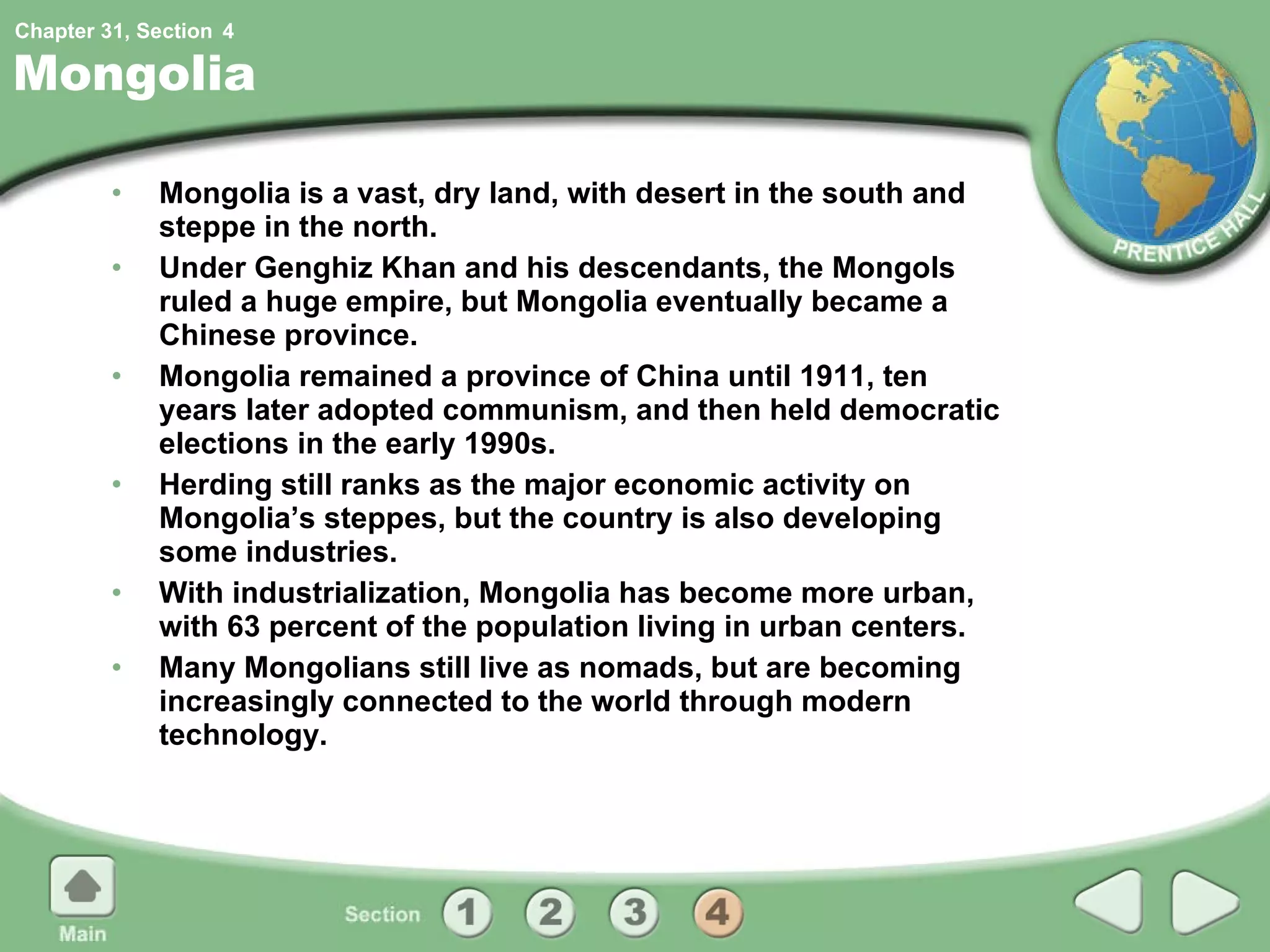 Mongolia Mongolia is a vast, dry land, with desert in the south and steppe in the north. Under Genghiz Khan and his descendants, the Mongols ruled a huge empire, but Mongolia eventually became a Chinese province. Mongolia remained a province of China until 1911, ten years later adopted communism, and then held democratic elections in the early 1990s. Herding still ranks as the major economic activity on Mongolia’s steppes, but the country is also developing some industries. With industrialization, Mongolia has become more urban, with 63 percent of the population living in urban centers. Many Mongolians still live as nomads, but are becoming increasingly connected to the world through modern technology. 4 