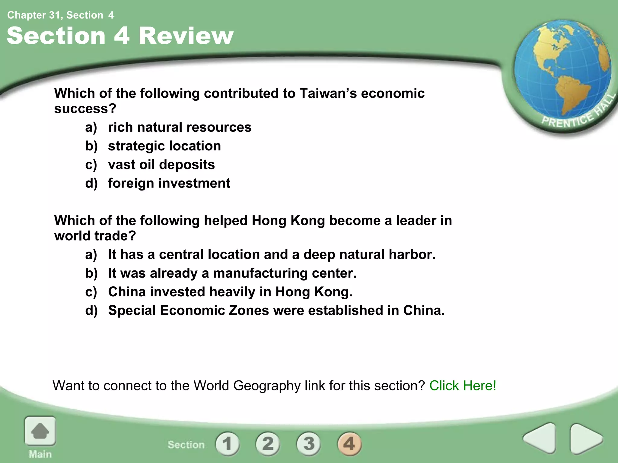 Section 4 Review Which of the following contributed to Taiwan’s economic success? a) rich natural resources b) strategic location c) vast oil deposits d) foreign investment Which of the following helped Hong Kong become a leader in world trade? a) It has a central location and a deep natural harbor. b) It was already a manufacturing center. c) China invested heavily in Hong Kong. d) Special Economic Zones were established in China. Want to connect to the World Geography link for this section?  Click Here! 4 