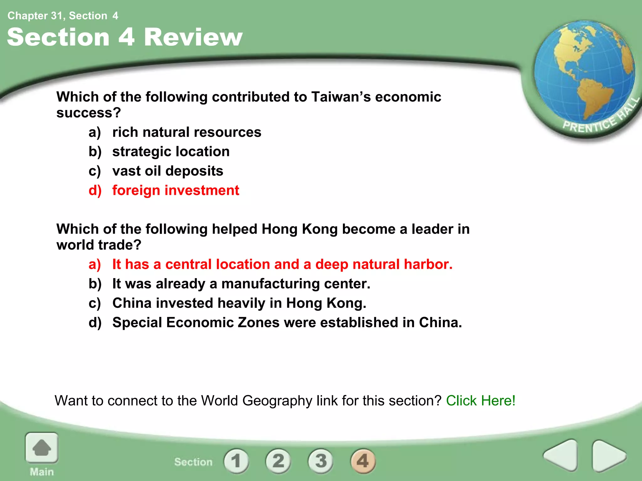 Section 4 Review Which of the following contributed to Taiwan’s economic success? a) rich natural resources b) strategic location c) vast oil deposits d) foreign investment Which of the following helped Hong Kong become a leader in world trade? a) It has a central location and a deep natural harbor. b) It was already a manufacturing center. c) China invested heavily in Hong Kong. d) Special Economic Zones were established in China. Want to connect to the World Geography link for this section?  Click Here! 4 