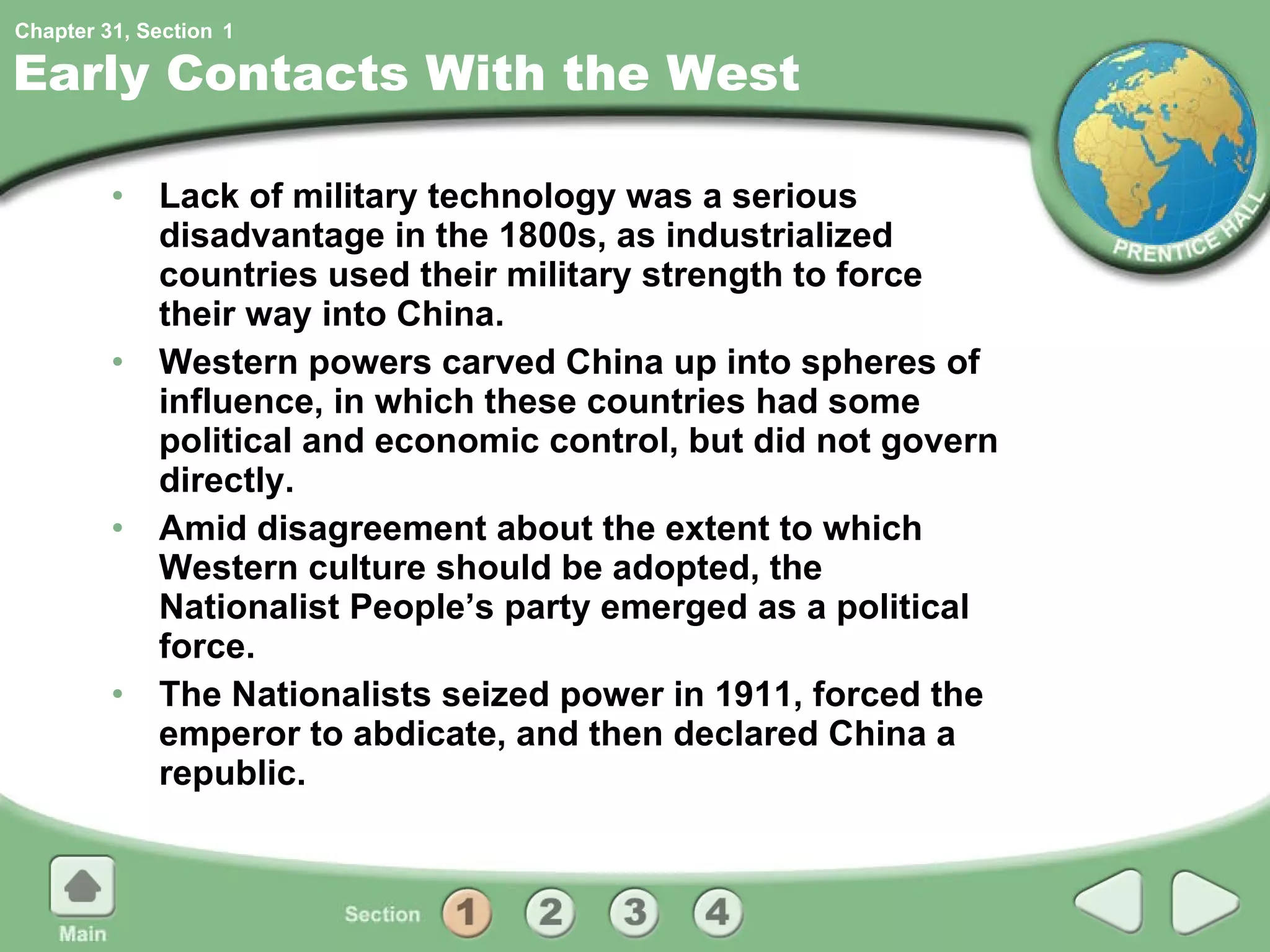 Early Contacts With the West Lack of military technology was a serious disadvantage in the 1800s, as industrialized countries used their military strength to force their way into China. Western powers carved China up into spheres of influence, in which these countries had some political and economic control, but did not govern directly. Amid disagreement about the extent to which Western culture should be adopted, the Nationalist People’s party emerged as a political force. The Nationalists seized power in 1911, forced the emperor to abdicate, and then declared China a republic. 1 