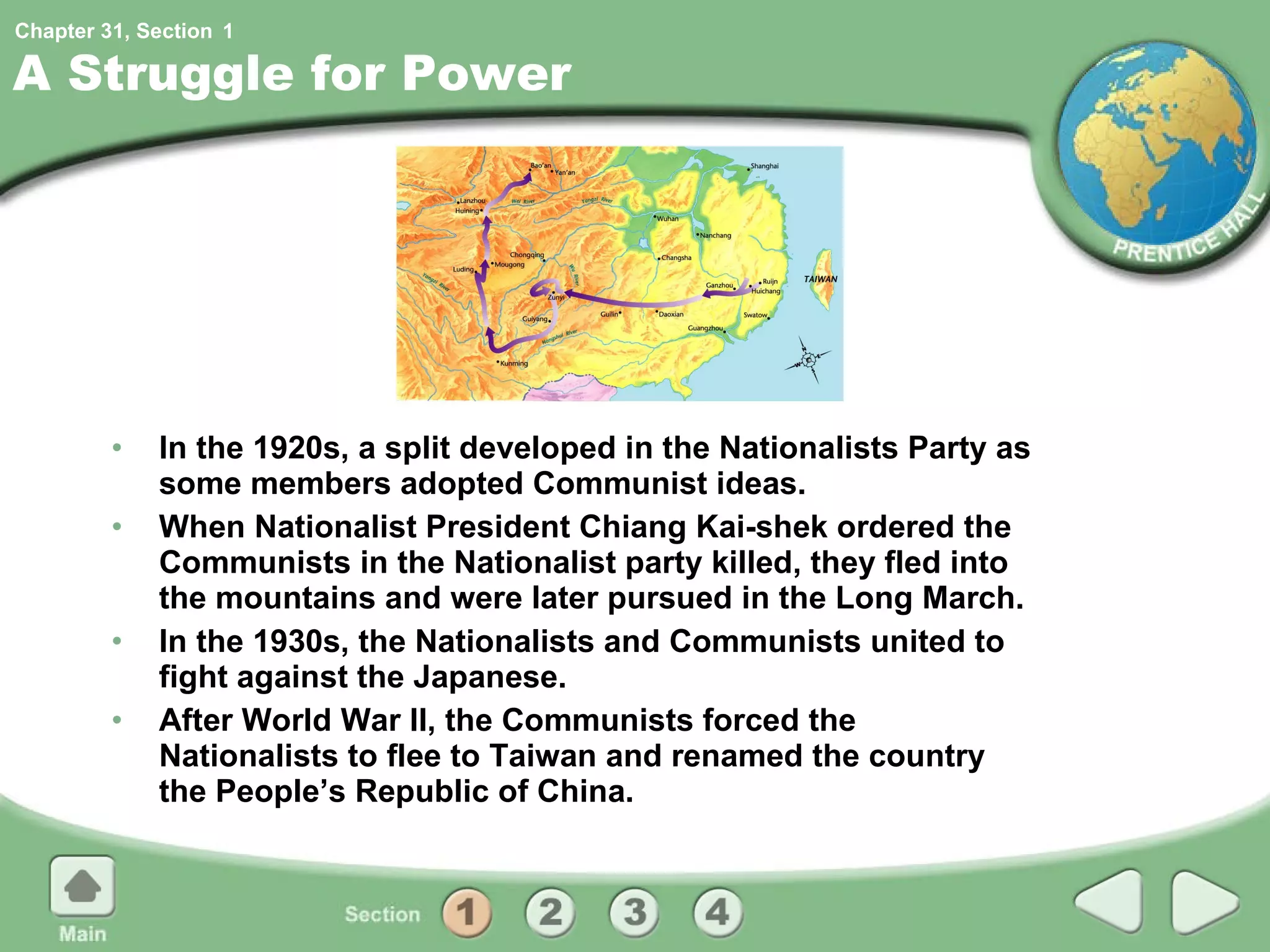 A Struggle for Power In the 1920s, a split developed in the Nationalists Party as some members adopted Communist ideas. When Nationalist President Chiang Kai-shek ordered the Communists in the Nationalist party killed, they fled into the mountains and were later pursued in the Long March. In the 1930s, the Nationalists and Communists united to fight against the Japanese. After World War II, the Communists forced the Nationalists to flee to Taiwan and renamed the country the People’s Republic of China. 1 