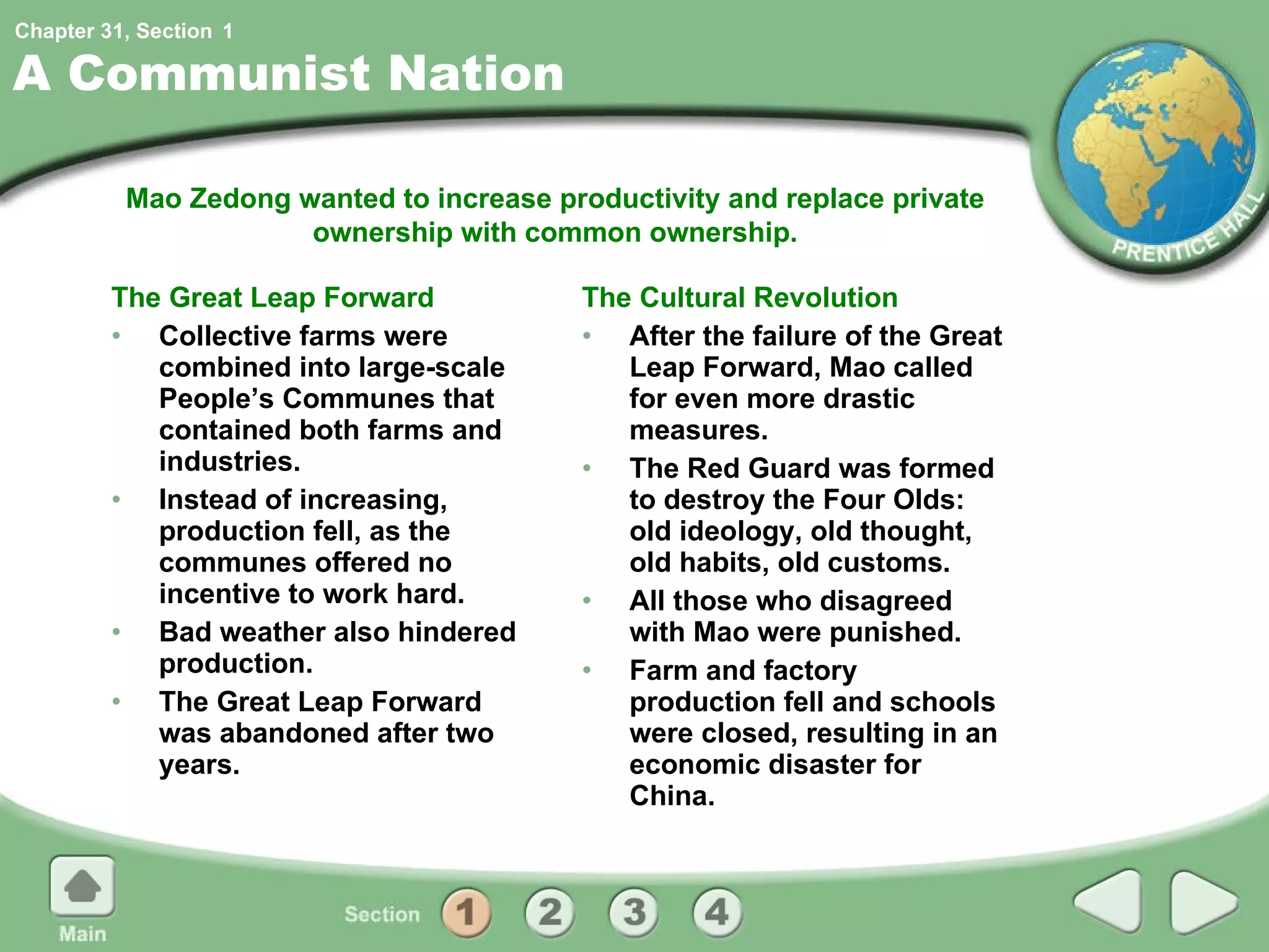 A Communist Nation The Great Leap Forward Collective farms were combined into large-scale People’s Communes that contained both farms and industries. Instead of increasing, production fell, as the communes offered no incentive to work hard. Bad weather also hindered production. The Great Leap Forward was abandoned after two years. The Cultural Revolution After the failure of the Great Leap Forward, Mao called for even more drastic measures. The Red Guard was formed to destroy the Four Olds: old ideology, old thought, old habits, old customs. All those who disagreed with Mao were punished. Farm and factory production fell and schools were closed, resulting in an economic disaster for China. Mao Zedong wanted to increase productivity and replace private ownership with common ownership. 1 