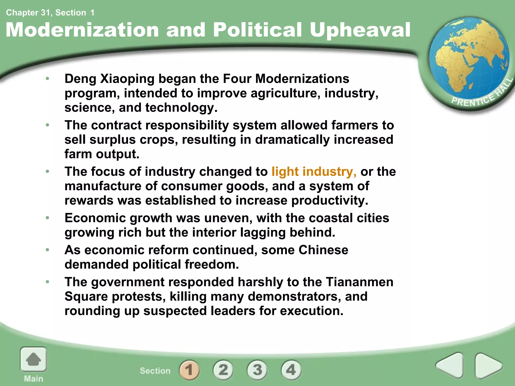 Modernization and Political Upheaval Deng Xiaoping began the Four Modernizations program, intended to improve agriculture, industry, science, and technology. The contract responsibility system allowed farmers to sell surplus crops, resulting in dramatically increased farm output. The focus of industry changed to  light industry,  or the manufacture of consumer goods, and a system of rewards was established to increase productivity. Economic growth was uneven, with the coastal cities growing rich but the interior lagging behind. As economic reform continued, some Chinese demanded political freedom.  The government responded harshly to the Tiananmen Square protests, killing many demonstrators, and rounding up suspected leaders for execution. 1 