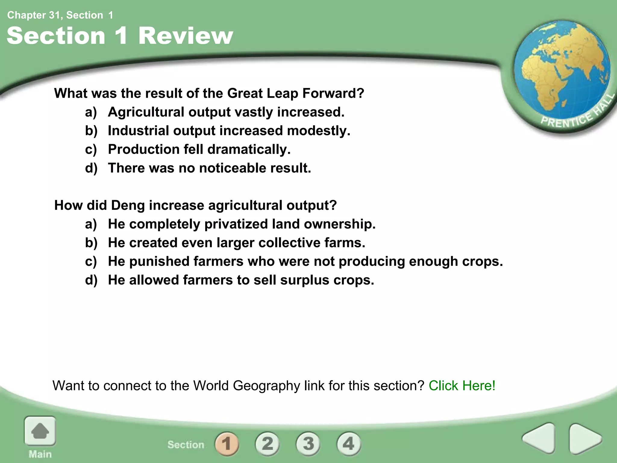 Section 1 Review What was the result of the Great Leap Forward? a) Agricultural output vastly increased. b) Industrial output increased modestly. c) Production fell dramatically. d) There was no noticeable result. How did Deng increase agricultural output? a) He completely privatized land ownership. b) He created even larger collective farms. c) He punished farmers who were not producing enough crops. d) He allowed farmers to sell surplus crops. Want to connect to the World Geography link for this section?  Click Here! 1 