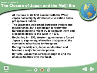 The Closure of Japan and the Meiji Era At the time of its first contact with the West, Japan had a highly developed civilization and a prosperous nation. The Japanese welcomed European traders and missionaries, but soon began to worry that European nations might try to conquer them and closed its doors to the West in 1639. Beginning in 1853, Western governments forced Japan to sign unequal treaties that gave all the economic advantages to foreigners. During the Meiji era, Japan modernized and became a major industrial power. By 1900, Japan was strong enough to end the unequal treaties with the West. 2 