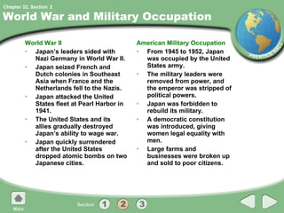 World War and Military Occupation World War II Japan’s leaders sided with Nazi Germany in World War II. Japan seized French and Dutch colonies in Southeast Asia when France and the Netherlands fell to the Nazis. Japan attacked the United States fleet at Pearl Harbor in 1941. The United States and its allies gradually destroyed Japan’s ability to wage war. Japan quickly surrendered after the United States dropped atomic bombs on two Japanese cities. American Military Occupation From 1945 to 1952, Japan was occupied by the United States army. The military leaders were removed from power, and the emperor was stripped of political powers. Japan was forbidden to rebuild its military. A democratic constitution was introduced, giving women legal equality with men. Large farms and businesses were broken up and sold to poor citizens. 2 