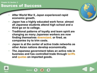 Sources of Success After World War II, Japan experienced rapid economic growth. Japan has a highly educated work force: almost all Japanese students attend high school and a third go on to college. Traditional patterns of loyalty and team spirit are changing as many Japanese workers are now finding themselves  downsized,  or fired, as companies try to trim costs. Japan is at the center of active trade networks as other Asian nations develop economically. The Japanese government takes an active role in business and has controlled trade through  tariffs  and  quotas  on imported goods. 2 