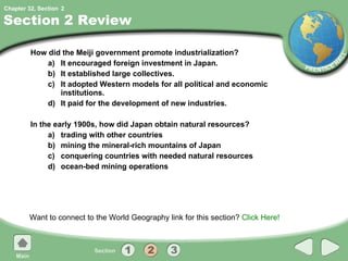 Section 2 Review How did the Meiji government promote industrialization?  a) It encouraged foreign investment in Japan. b) It established large collectives. c) It adopted Western models for all political and economic institutions. d) It paid for the development of new industries. In the early 1900s, how did Japan obtain natural resources? a) trading with other countries b) mining the mineral-rich mountains of Japan c) conquering countries with needed natural resources d) ocean-bed mining operations Want to connect to the World Geography link for this section?  Click Here! 2 