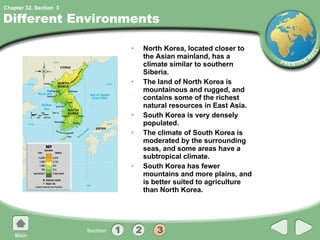 Different Environments North Korea, located closer to the Asian mainland, has a climate similar to southern Siberia. The land of North Korea is mountainous and rugged, and contains some of the richest natural resources in East Asia. South Korea is very densely populated. The climate of South Korea is moderated by the surrounding seas, and some areas have a subtropical climate. South Korea has fewer mountains and more plains, and is better suited to agriculture than North Korea. 3 