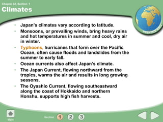 Climates Japan’s climates vary according to latitude. Monsoons, or prevailing winds, bring heavy rains and hot temperatures in summer and cool, dry air in winter. Typhoons,  hurricanes that form over the Pacific Ocean, often cause floods and landslides from the summer to early fall. Ocean currents also affect Japan’s climate. The Japan Current, flowing northward from the tropics, warms the air and results in long growing seasons. The Oyashio Current, flowing southeastward along the coast of Hokkaido and northern Honshu, supports high fish harvests. 1 