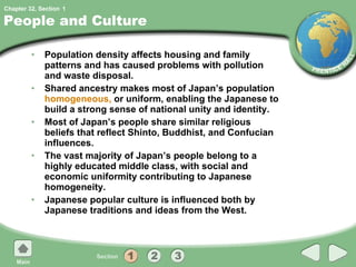 People and Culture Population density affects housing and family patterns and has caused problems with pollution and waste disposal. Shared ancestry makes most of Japan’s population  homogeneous,  or uniform, enabling the Japanese to build a strong sense of national unity and identity. Most of Japan’s people share similar religious beliefs that reflect Shinto, Buddhist, and Confucian influences.  The vast majority of Japan’s people belong to a highly educated middle class, with social and economic uniformity contributing to Japanese homogeneity. Japanese popular culture is influenced both by Japanese traditions and ideas from the West. 1 