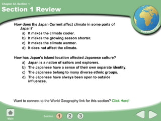 Section 1 Review How does the Japan Current affect climate in some parts of Japan? a) It makes the climate cooler. b) It makes the growing season shorter. c) It makes the climate warmer. d) It does not affect the climate. How has Japan’s island location affected Japanese culture? a) Japan is a nation of sailors and explorers. b) The Japanese have a sense of their own separate identity. c) The Japanese belong to many diverse ethnic groups. d) The Japanese have always been open to outside influences. Want to connect to the World Geography link for this section?  Click Here! 1 
