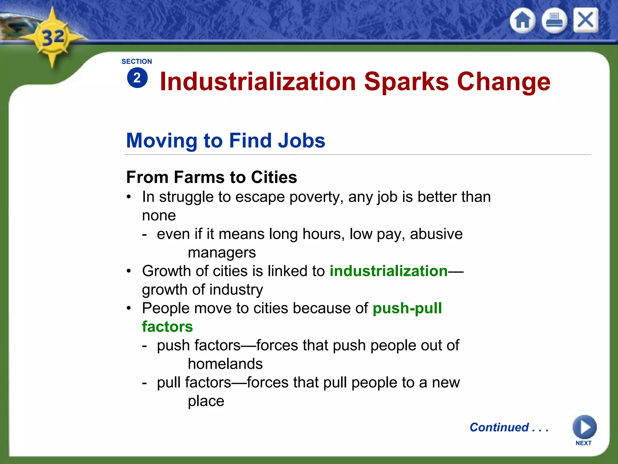 Moving to Find Jobs
From Farms to Cities
• In struggle to escape poverty, any job is better than
none
- even if it means long hours, low pay, abusive
managers
• Growth of cities is linked to industrialization—
growth of industry
• People move to cities because of push-pull
factors
- push factors—forces that push people out of
homelands
- pull factors—forces that pull people to a new
place
Industrialization Sparks Change
SECTION
2
Continued . . .
NEXT
 