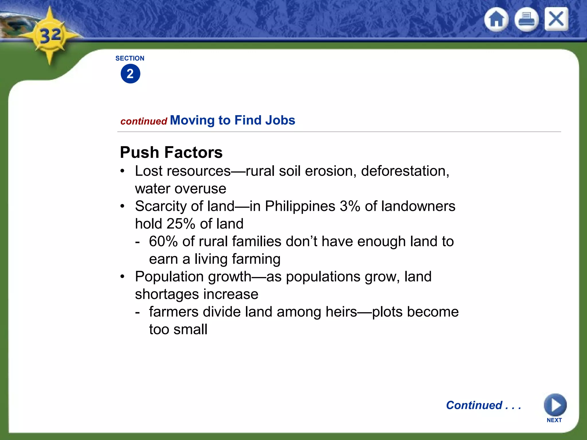 SECTION
2
Push Factors
• Lost resources—rural soil erosion, deforestation,
water overuse
• Scarcity of land—in Philippines 3% of landowners
hold 25% of land
- 60% of rural families don’t have enough land to
earn a living farming
• Population growth—as populations grow, land
shortages increase
- farmers divide land among heirs—plots become
too small
continued Moving to Find Jobs
Continued . . .
NEXT
 