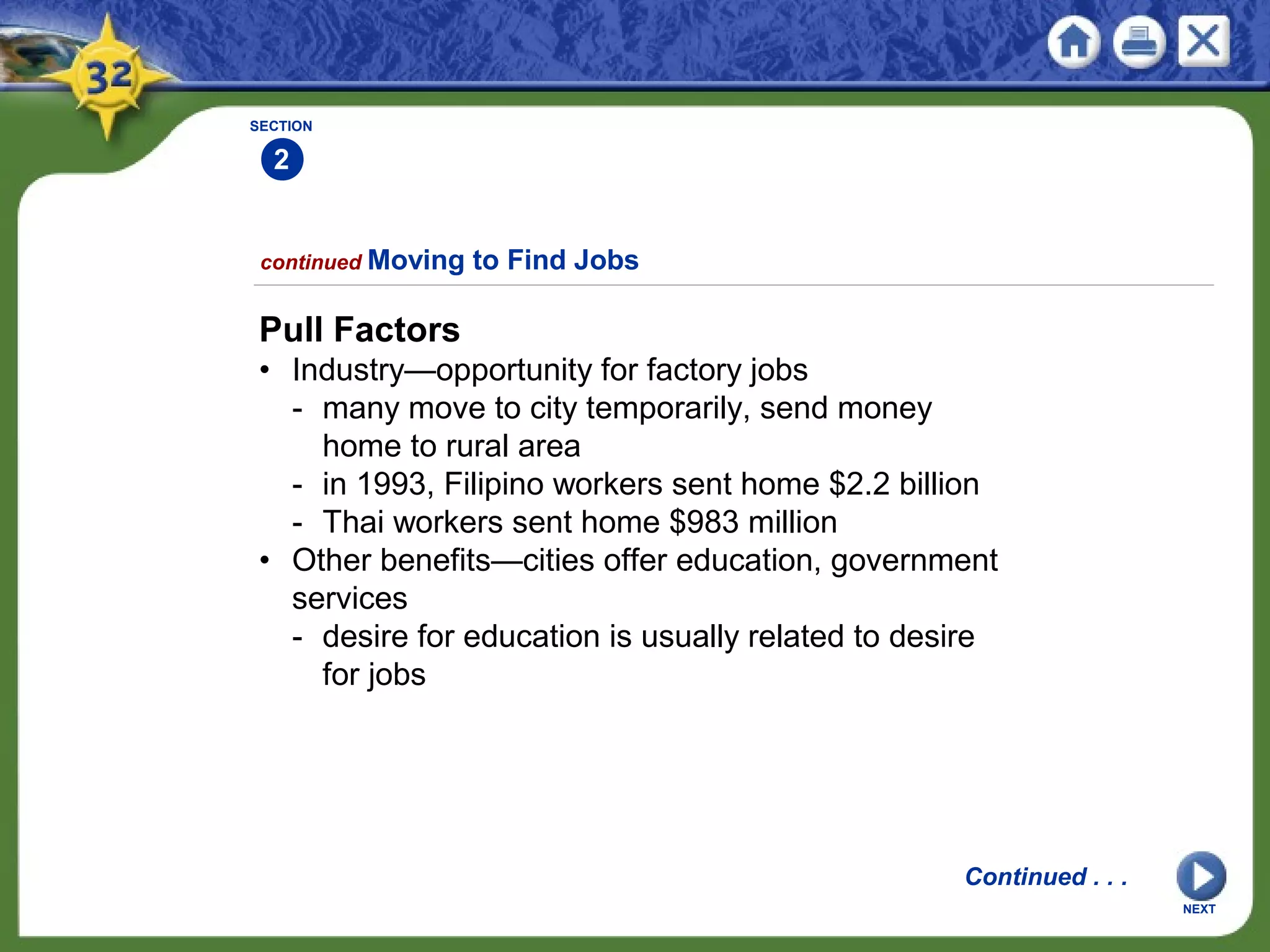 SECTION
2
Pull Factors
• Industry—opportunity for factory jobs
- many move to city temporarily, send money
home to rural area
- in 1993, Filipino workers sent home $2.2 billion
- Thai workers sent home $983 million
• Other benefits—cities offer education, government
services
- desire for education is usually related to desire
for jobs
continued Moving to Find Jobs
Continued . . .
NEXT
 