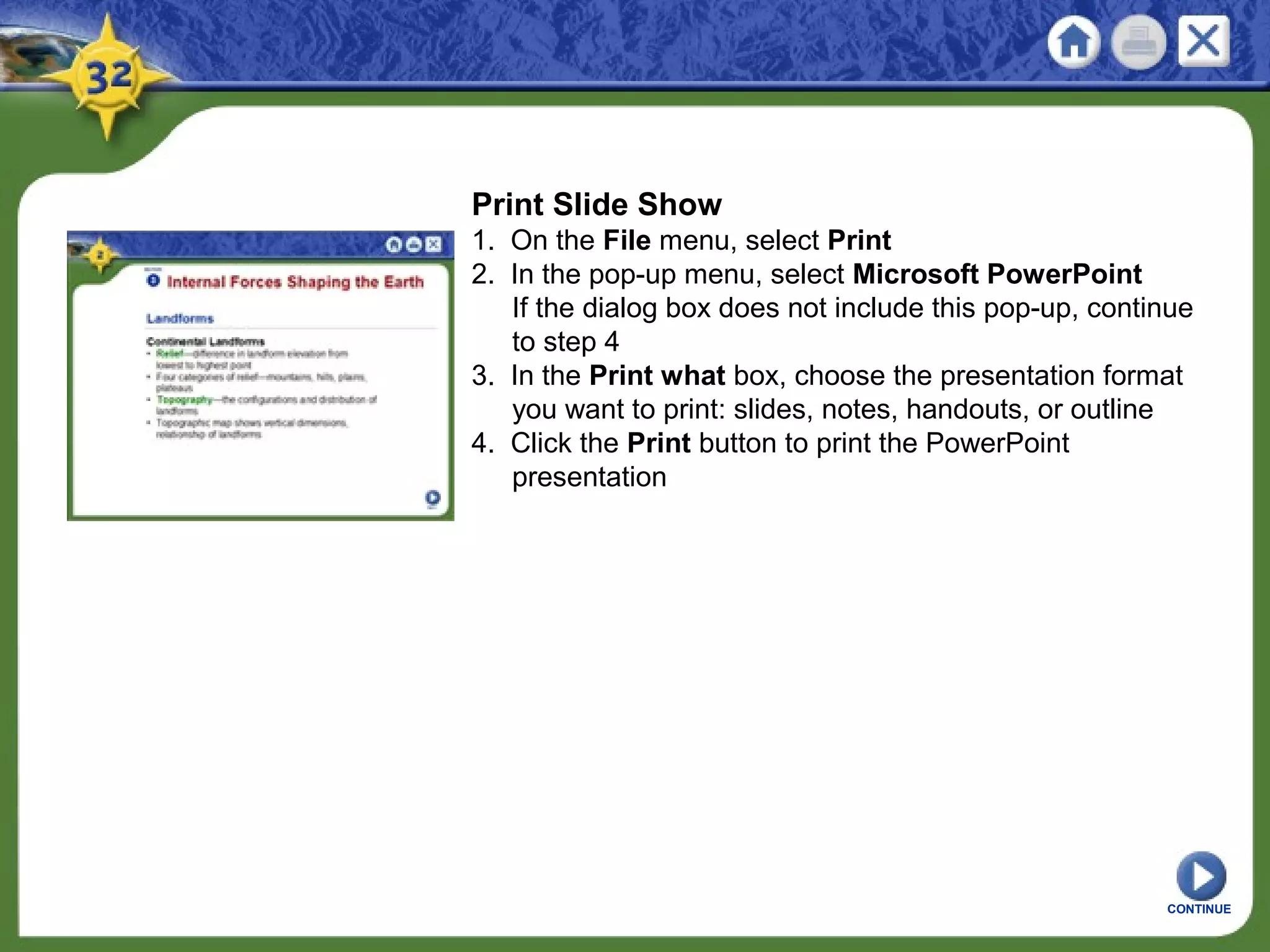 Print Slide Show
1. On the File menu, select Print
2. In the pop-up menu, select Microsoft PowerPoint
If the dialog box does not include this pop-up, continue
to step 4
3. In the Print what box, choose the presentation format
you want to print: slides, notes, handouts, or outline
4. Click the Print button to print the PowerPoint
presentation
CONTINUE
 