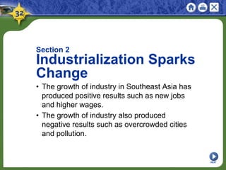 Section 2
Industrialization Sparks
Change
• The growth of industry in Southeast Asia has
produced positive results such as new jobs
and higher wages.
• The growth of industry also produced
negative results such as overcrowded cities
and pollution.
NEXT
 