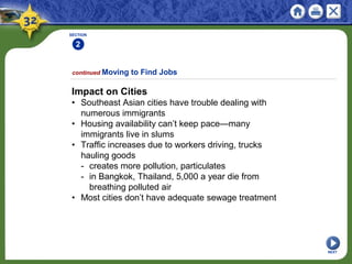 SECTION
2
Impact on Cities
• Southeast Asian cities have trouble dealing with
numerous immigrants
• Housing availability can’t keep pace—many
immigrants live in slums
• Traffic increases due to workers driving, trucks
hauling goods
- creates more pollution, particulates
- in Bangkok, Thailand, 5,000 a year die from
breathing polluted air
• Most cities don’t have adequate sewage treatment
continued Moving to Find Jobs
NEXT
 