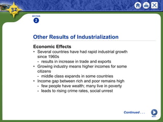 Other Results of Industrialization
Economic Effects
• Several countries have had rapid industrial growth
since 1960s
- results in increase in trade and exports
• Growing industry means higher incomes for some
citizens
- middle class expands in some countries
• Income gap between rich and poor remains high
- few people have wealth; many live in poverty
- leads to rising crime rates, social unrest
SECTION
2
Continued . . .
NEXT
 