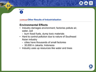 SECTION
2
Environmental Effects
• Industry damages environment; factories pollute air,
water, soil
- burn fossil fuels, dump toxic materials
• Hard to control pollution due to nature of Southeast
Asian industry
- cities have thousands of small factories
- 30,000 in Jakarta, Indonesia
• Industry uses up resources like water and trees
continued Other Results of Industrialization
NEXT
 