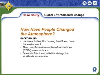 Case Study Global Environmental Change
BACKGROUND
• Human activities, like burning fossil fuels, harm
the environment
• Also, use of chemicals—chlorofluorocarbons
(CFCs) in aerosol cans
• Scientists fear these activities change the
worldwide environment
How Have People Changed
the Atmosphere?
NEXT
 