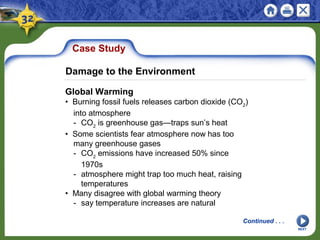 Case Study
Global Warming
• Burning fossil fuels releases carbon dioxide (CO2
)
into atmosphere
- CO2
is greenhouse gas—traps sun’s heat
• Some scientists fear atmosphere now has too
many greenhouse gases
- CO2
emissions have increased 50% since
1970s
- atmosphere might trap too much heat, raising
temperatures
• Many disagree with global warming theory
- say temperature increases are natural
NEXT
Damage to the Environment
Continued . . .
 
