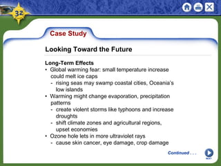 Case Study
Long-Term Effects
• Global warming fear: small temperature increase
could melt ice caps
- rising seas may swamp coastal cities, Oceania’s
low islands
• Warming might change evaporation, precipitation
patterns
- create violent storms like typhoons and increase
droughts
- shift climate zones and agricultural regions,
upset economies
• Ozone hole lets in more ultraviolet rays
- cause skin cancer, eye damage, crop damage
NEXT
Continued . . .
Looking Toward the Future
 