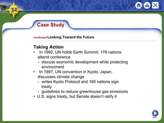 Case Study
Taking Action
• In 1992, UN holds Earth Summit; 178 nations
attend conference
- discuss economic development while protecting
environment
• In 1997, UN convention in Kyoto, Japan,
discusses climate change
- writes Kyoto Protocol and 165 nations sign
treaty
- guidelines to reduce greenhouse gas emissions
• U.S. signs treaty, but Senate doesn’t ratify it
NEXT
continued Looking Toward the Future
 