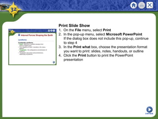 Print Slide Show
1. On the File menu, select Print
2. In the pop-up menu, select Microsoft PowerPoint
If the dialog box does not include this pop-up, continue
to step 4
3. In the Print what box, choose the presentation format
you want to print: slides, notes, handouts, or outline
4. Click the Print button to print the PowerPoint
presentation
CONTINUE
 