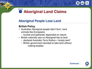 Aboriginal People Lose Land
British Policy
• Australian Aboriginal people didn’t farm, herd
animals like Europeans
- hunted and gathered; depended on nature
• British colonists saw no Aboriginal ties to land
- declared Australia Terra Nullius—“empty land”
- British government decided to take land without
making treaties
SECTION
1
Continued . . .
Aboriginal Land Claims
NEXT
 