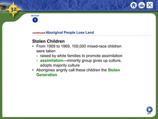 SECTION
1
Stolen Children
• From 1909 to 1969, 100,000 mixed-race children
were taken
- raised by white families to promote assimilation
- assimilation—minority group gives up culture,
adopts majority culture
• Aborigines angrily call these children the Stolen
Generation
continued Aboriginal People Lose Land
NEXT
 
