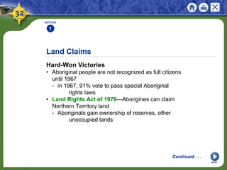 Land Claims
Hard-Won Victories
• Aboriginal people are not recognized as full citizens
until 1967
- in 1967, 91% vote to pass special Aboriginal
rights laws
• Land Rights Act of 1976—Aborigines can claim
Northern Territory land
- Aboriginals gain ownership of reserves, other
unoccupied lands
SECTION
1
Continued . . .
NEXT
 