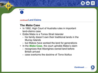 SECTION
1
The Mabo Case
• In 1992, High Court of Australia rules in important
land-claims case
• Eddie Mabo is a Torres Strait Islander
- his family doesn’t own their traditional lands in the
Murray Islands
- but Mabos have worked the land for generations
• In the Mabo Case, the court upholds Mabo’s claim
- recognizes that Aborigines owned land before
British arrived
- case overturns the doctrine of Terra Nullius
continued Land Claims
NEXT
Continued . . .
 