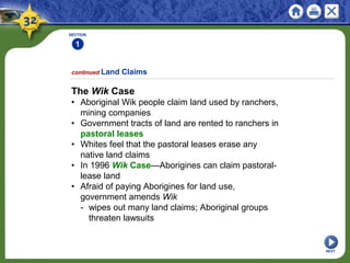 SECTION
1
The Wik Case
• Aboriginal Wik people claim land used by ranchers,
mining companies
• Government tracts of land are rented to ranchers in
pastoral leases
• Whites feel that the pastoral leases erase any
native land claims
• In 1996 Wik Case—Aborigines can claim pastoral-
lease land
• Afraid of paying Aborigines for land use,
government amends Wik
- wipes out many land claims; Aboriginal groups
threaten lawsuits
continued Land Claims
NEXT
 