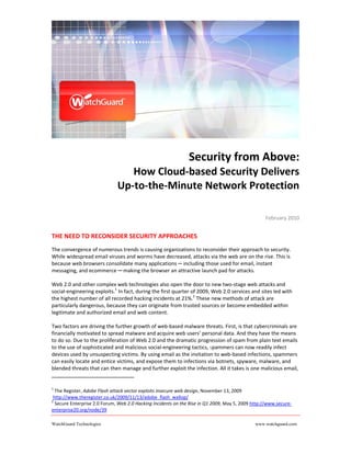 Security from Above: 
                                 How Cloud‐based Security Delivers  
                              Up‐to‐the‐Minute Network Protection 
                                                                                                                      
                                                                                                   February 2010 
                                                          
THE NEED TO RECONSIDER SECURITY APPROACHES  
The convergence of numerous trends is causing organizations to reconsider their approach to security. 
While widespread email viruses and worms have decreased, attacks via the web are on the rise. This is 
because web browsers consolidate many applications ─ including those used for email, instant 
messaging, and ecommerce ─ making the browser an attractive launch pad for attacks.  

Web 2.0 and other complex web technologies also open the door to new two‐stage web attacks and 
social‐engineering exploits.1 In fact, during the first quarter of 2009, Web 2.0 services and sites led with 
the highest number of all recorded hacking incidents at 21%.2 These new methods of attack are 
particularly dangerous, because they can originate from trusted sources or become embedded within 
legitimate and authorized email and web content. 

Two factors are driving the further growth of web‐based malware threats. First, is that cybercriminals are 
financially motivated to spread malware and acquire web users’ personal data. And they have the means 
to do so. Due to the proliferation of Web 2.0 and the dramatic progression of spam from plain text emails 
to the use of sophisticated and malicious social‐engineering tactics, spammers can now readily infect 
devices used by unsuspecting victims. By using email as the invitation to web‐based infections, spammers 
can easily locate and entice victims, and expose them to infections via botnets, spyware, malware, and 
blended threats that can then manage and further exploit the infection. All it takes is one malicious email, 


1
   The Register, Adobe Flash attack vector exploits insecure web design, November 13, 2009 
 http://www.theregister.co.uk/2009/11/13/adobe_flash_wallop/ 
2
   Secure Enterprise 2.0 Forum, Web 2.0 Hacking Incidents on the Rise in Q1 2009, May 5, 2009 http://www.secure‐
enterprise20.org/node/39  

WatchGuard Technologies                                                                        www.watchguard.com
 