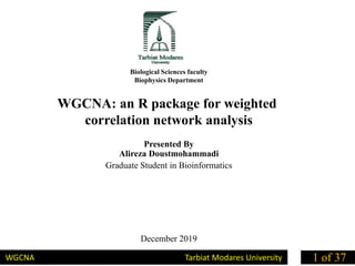 Biological Sciences faculty
Biophysics Department
WGCNA: an R package for weighted
correlation network analysis
Presented By
Alireza Doustmohammadi
Graduate Student in Bioinformatics
December 2019
WGCNA Tarbiat Modares University 1 of 37
 