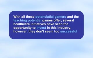 With all these potenciatial gamers and the
teaching potential games offer, several
healthcare initiatives have seen the
opportunity to invest in this industry,
however, they don't seem too successful
 