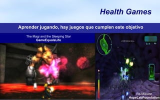 Health Games
                                    x


Aprender jugando, hay juegos que cumplen este objetivo
   The Magi and the Sleeping Star
        GameEqualsLife




                                                   Re-Mission
                                               HopeLabFoundation
 