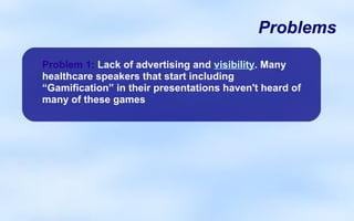 Problems

Problem 1: Lack of advertising and visibility. Many
healthcare speakers that start including
“Gamification” in their presentations haven't heard of
many of these games
 
