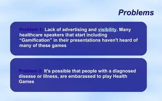 Problems

Problem 1: Lack of advertising and visibility. Many
healthcare speakers that start including
“Gamification” in their presentations haven't heard of
many of these games




Problem 2: It's possible that people with a diagnosed
disease or illness, are embarassed to play Health
Games
 