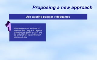 Proposing a new approach
             Use existing popular videogames



Videojuegos such as World of
Warcraft and League of Legends
(Most played games of 2011 and
so far for 2012) have millions of
users each day
 