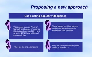 Proposing a new approach
             Use existing popular videogames



Videojuegos such as World of        These games provide a learning
Warcraft and League of Legends      design that allows the user to
(Most played games of 2011 and      easily learn new concepts
so far for 2012) have millions of
users each day




                                    They are full of possibilities (mods,
 They are fun and entertaining      cheats, a platform...)
 