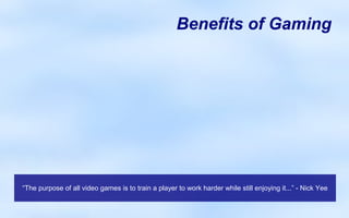 Benefits of Gaming




“The purpose of all video games is to train a player to work harder while still enjoying it...” - Nick Yee
 