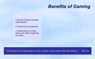 Benefits of Gaming

             Provide intrinsic rewards
           (self-esteem)

             A place to be productive

             Collaboration & social
           skills (over 65% of gaming
           is social)




“The purpose of all video games is to train a player to work harder while still enjoying it...” - Nick Yee
 