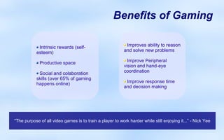 Benefits of Gaming

            Intrinsic rewards (self-                        Improves ability to reason
           esteem)                                         and solve new problems

             Productive space                                Improve Peripheral
                                                           vision and hand-eye
            Social and colaboration                        coordination
           skills (over 65% of gaming
           happens online)                                  Improve response time
                                                           and decision making




“The purpose of all video games is to train a player to work harder while still enjoying it...” - Nick Yee
 