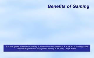 Benefits of Gaming




                                                   x

“Fun from games arises out of mastery. It arises out of comprehension. It is the act of solving puzzles
             that makes games fun. With games, learning is the drug” - Raph Koster
 