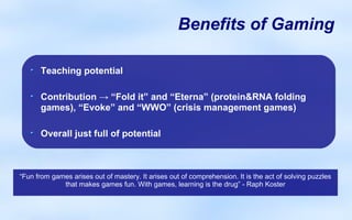 Benefits of Gaming

      Teaching potential

      Contribution → “Fold it” and “Eterna” (protein&RNA folding
      games), “Evoke” and “WWO” (crisis management games)

      Overall just full of potential


                                                   x

“Fun from games arises out of mastery. It arises out of comprehension. It is the act of solving puzzles
             that makes games fun. With games, learning is the drug” - Raph Koster
 