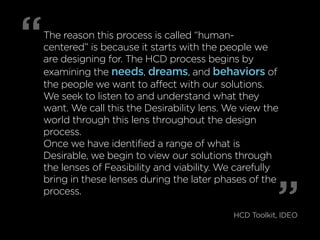 “ 
The reason this process is called “human-centered” 
is because it starts with the people we 
are designing for. The HCD process begins by 
examining the needs, dreams, and behaviors of 
the people we want to affect with our solutions. 
We seek to listen to and understand what they 
want. We call this the Desirability lens. We view the 
world through this lens throughout the design 
process. 
Once we have identified a range of what is 
Desirable, we begin to view our solutions through 
the lenses of Feasibility and viability. We carefully 
bring in these lenses during the later phases of the 
process. 
” HCD Toolkit, IDEO 
 